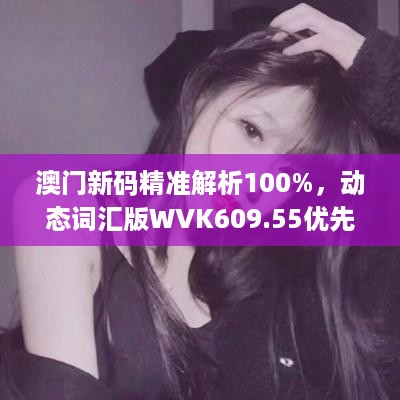 澳门新码精准解析100%，动态词汇版wvk609.55优先版